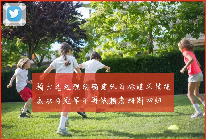 骑士总经理明确建队目标追求持续成功与冠军不再依赖詹姆斯回归