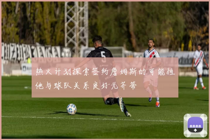 热火计划探索签约詹姆斯的可能性他与球队关系良好无芥蒂