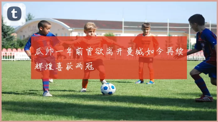 瓜帅一年前曾欲离开曼城如今再续辉煌喜获两冠