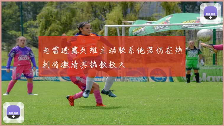 老雷透露列维主动联系他若仍在热刺将邀请其执教救火
