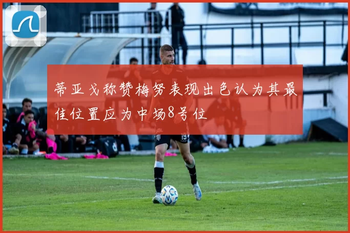 蒂亚戈称赞梅努表现出色认为其最佳位置应为中场8号位