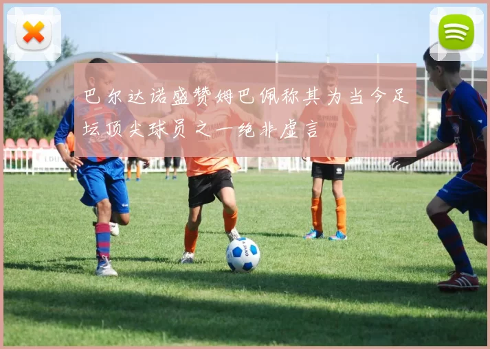 巴尔达诺盛赞姆巴佩称其为当今足坛顶尖球员之一绝非虚言