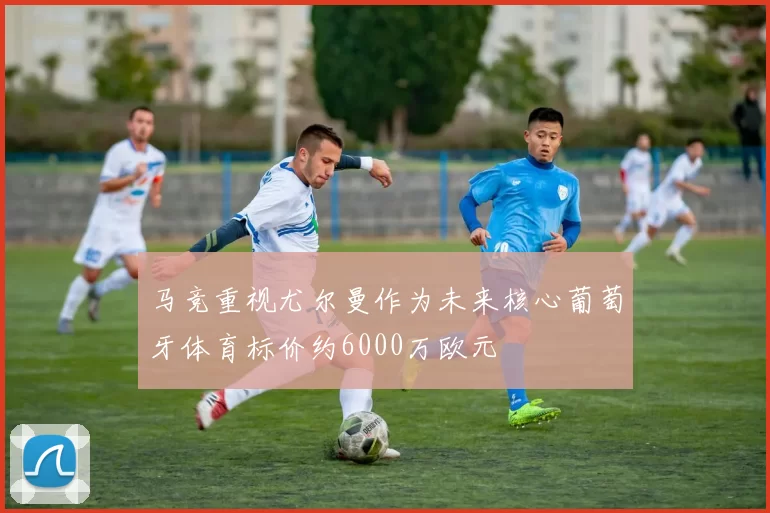 马竞重视尤尔曼作为未来核心葡萄牙体育标价约6000万欧元