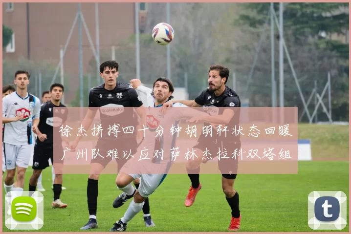 徐杰拼搏四十分钟胡明轩状态回暖广州队难以应对萨林杰拉科双塔组合