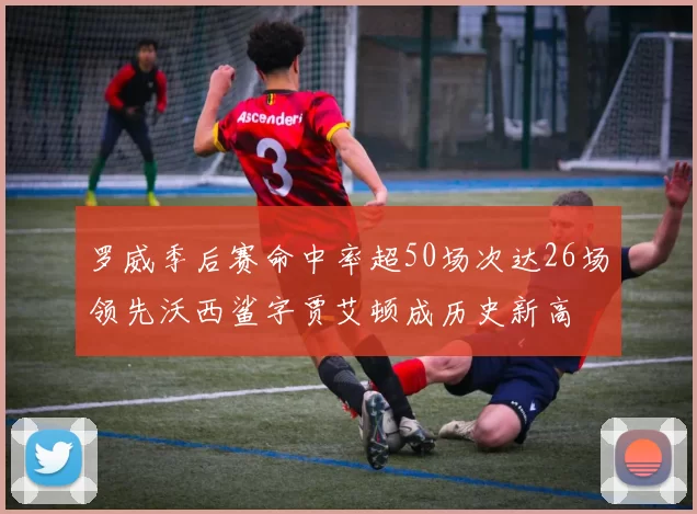 罗威季后赛命中率超50场次达26场领先沃西鲨字贾艾顿成历史新高