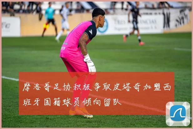 摩洛哥足协积极争取皮塔奇加盟西班牙国籍球员倾向留队