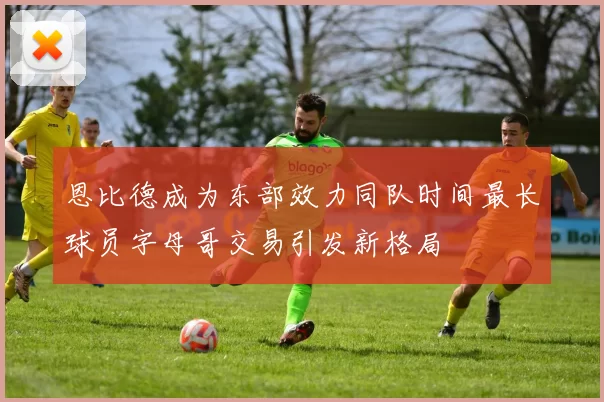恩比德成为东部效力同队时间最长球员字母哥交易引发新格局