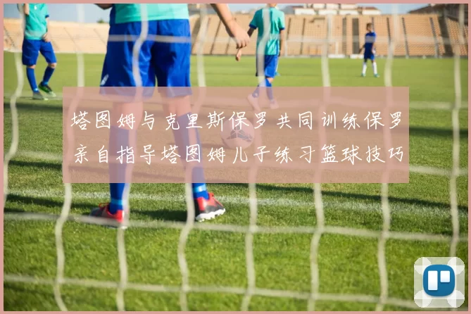 塔图姆与克里斯保罗共同训练保罗亲自指导塔图姆儿子练习篮球技巧