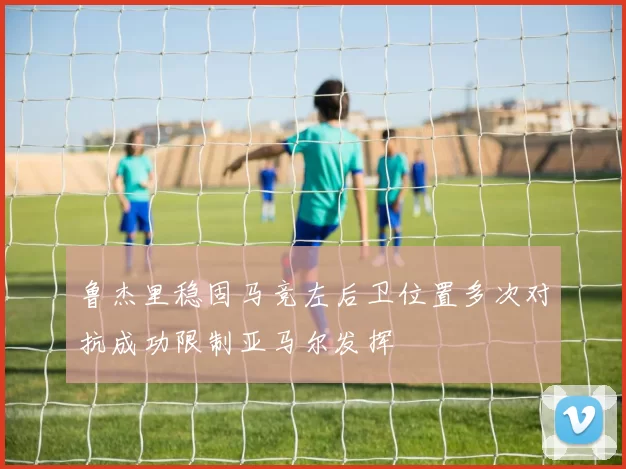 鲁杰里稳固马竞左后卫位置多次对抗成功限制亚马尔发挥