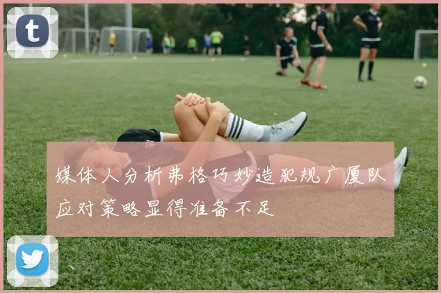 媒体人分析弗格巧妙造犯规广厦队应对策略显得准备不足