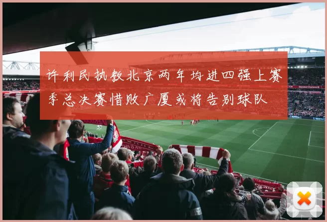 许利民执教北京两年均进四强上赛季总决赛惜败广厦或将告别球队