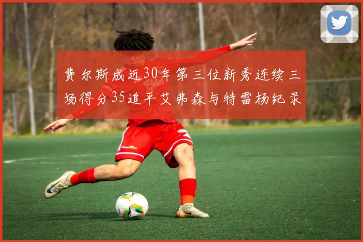 费尔斯成近30年第三位新秀连续三场得分35追平艾弗森与特雷杨纪录