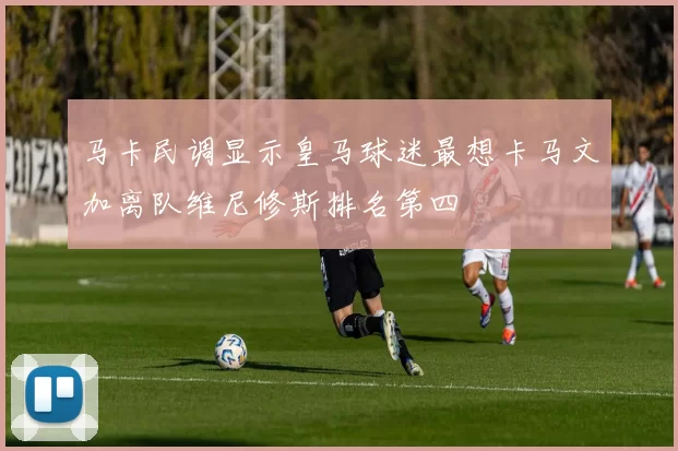马卡民调显示皇马球迷最想卡马文加离队维尼修斯排名第四
