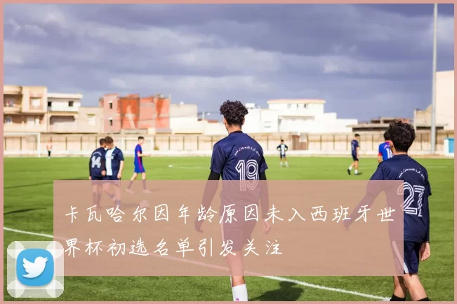 卡瓦哈尔因年龄原因未入西班牙世界杯初选名单引发关注