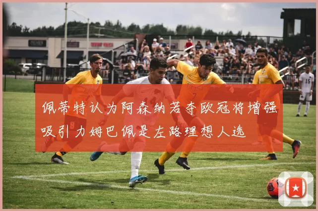 佩蒂特认为阿森纳若夺欧冠将增强吸引力姆巴佩是左路理想人选