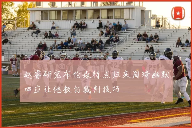 赵睿研究布伦森特点归来周琦幽默回应让他教打裁判技巧
