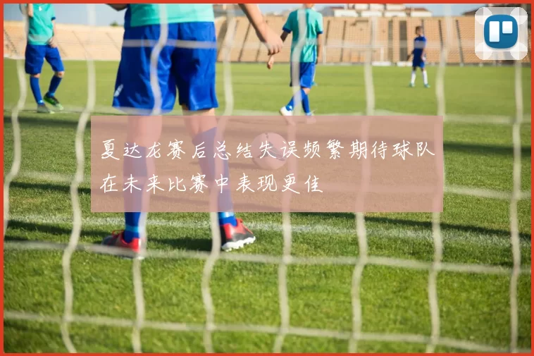 夏达龙赛后总结失误频繁期待球队在未来比赛中表现更佳