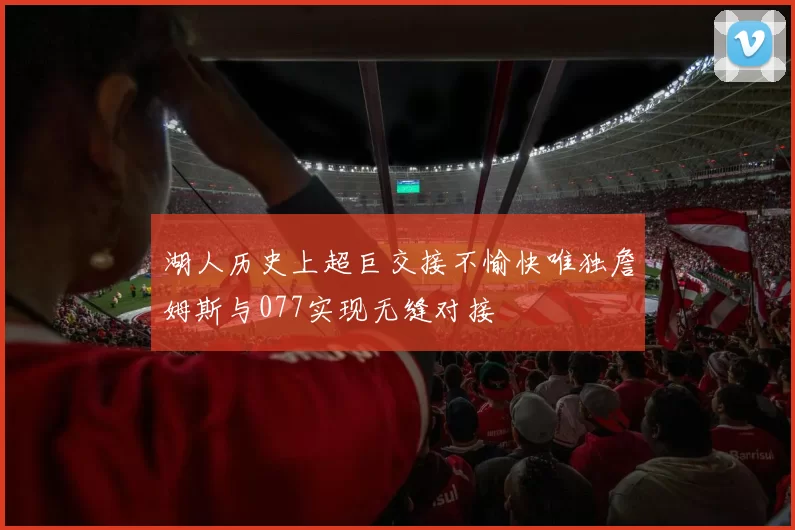 湖人历史上超巨交接不愉快唯独詹姆斯与077实现无缝对接