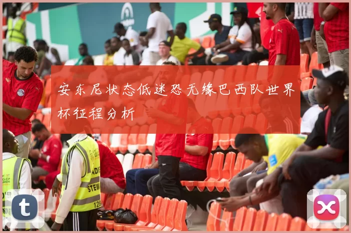 安东尼状态低迷恐无缘巴西队世界杯征程分析