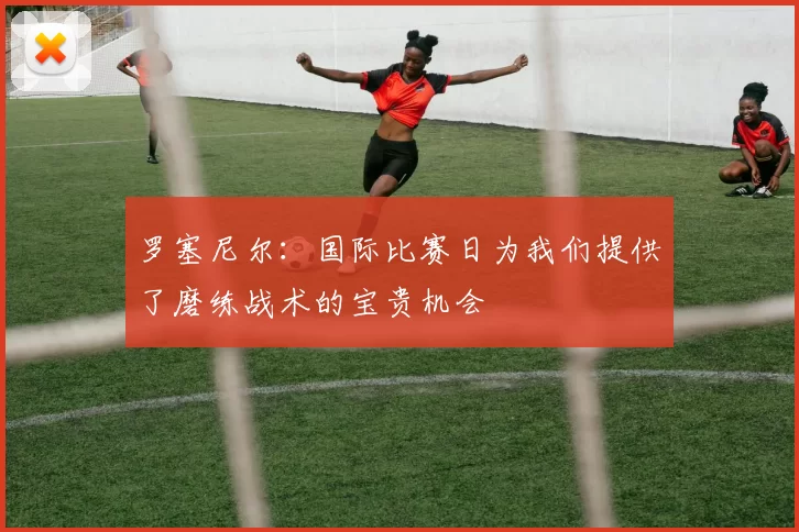 罗塞尼尔：国际比赛日为我们提供了磨练战术的宝贵机会