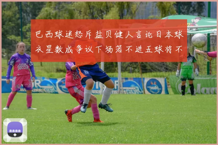 巴西球迷怒斥盐贝健人言论日本球衣星数成争议下场若不进五球将不庆祝