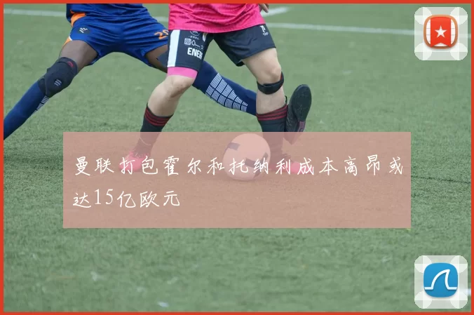 曼联打包霍尔和托纳利成本高昂或达15亿欧元