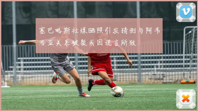 塞巴略斯社媒晒照引发猜测与阿韦洛亚关系破裂或因谎言所致