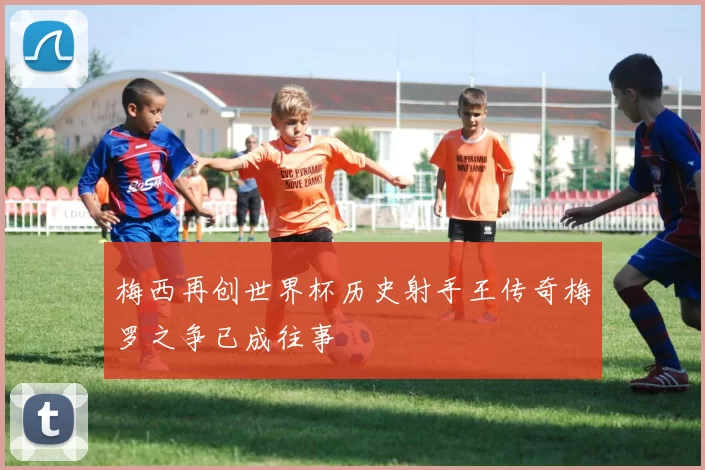 梅西再创世界杯历史射手王传奇梅罗之争已成往事